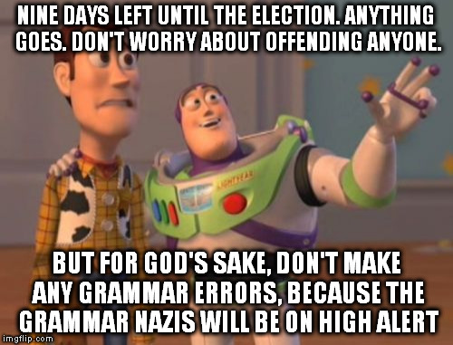 X, X Everywhere Meme | NINE DAYS LEFT UNTIL THE ELECTION. ANYTHING GOES. DON'T WORRY ABOUT OFFENDING ANYONE. BUT FOR GOD'S SAKE, DON'T MAKE ANY GRAMMAR ERRORS, BECAUSE THE GRAMMAR NAZIS WILL BE ON HIGH ALERT | image tagged in memes,x x everywhere | made w/ Imgflip meme maker