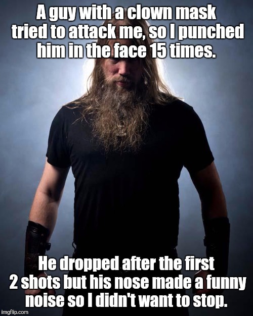 Squeak, squeak, squeak, squeak, squeak...  | A guy with a clown mask tried to attack me, so I punched him in the face 15 times. He dropped after the first 2 shots but his nose made a funny noise so I didn't want to stop. | image tagged in overly manly metal musician,clowns,funny meme | made w/ Imgflip meme maker
