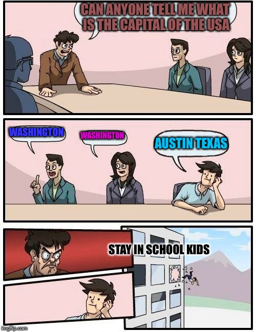 Boardroom Meeting Suggestion | CAN ANYONE TELL ME WHAT IS THE CAPITAL OF THE USA; WASHINGTON; WASHINGTON; AUSTIN TEXAS; STAY IN SCHOOL KIDS | image tagged in memes,boardroom meeting suggestion | made w/ Imgflip meme maker
