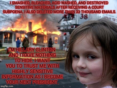 Disaster Girl | I SMASHED, BLEACHED, ACID WASHED, AND DESTROYED SENSITIVE MATERIALS AFTER RECEIVING A COURT SUBPOENA. I ALSO DELETED MORE THAN 33 THOUSAND EMAILS. I'M HILLARY CLINTON AND I HAVE NOTHING TO HIDE. I WANT YOU TO TRUST ME WITH HIGHLY SENSITIVE INFORMATION AS I BECOME YOUR NEXT PRESIDENT. | image tagged in memes,disaster girl | made w/ Imgflip meme maker