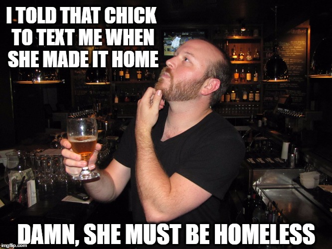 Bartender, make that a double ! | I TOLD THAT CHICK TO TEXT ME WHEN SHE MADE IT HOME; DAMN, SHE MUST BE HOMELESS | image tagged in alcohol,drugs,relationship,sex,humor | made w/ Imgflip meme maker