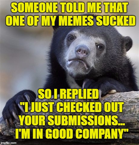 Confession Bear | SOMEONE TOLD ME THAT ONE OF MY MEMES SUCKED; SO I REPLIED   "I JUST CHECKED OUT YOUR SUBMISSIONS... I'M IN GOOD COMPANY" | image tagged in memes,confession bear | made w/ Imgflip meme maker