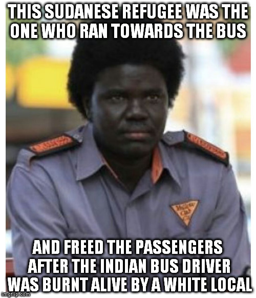 Aguek Nyok - An Australian Hero | THIS SUDANESE REFUGEE WAS THE ONE WHO RAN TOWARDS THE BUS; AND FREED THE PASSENGERS AFTER THE INDIAN BUS DRIVER WAS BURNT ALIVE BY A WHITE LOCAL | image tagged in memes,terrorism,immigration,humble,hero,legend | made w/ Imgflip meme maker