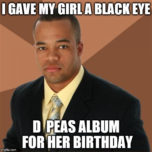 Sorry if this is a repost | I GAVE MY GIRL A BLACK EYE; D  PEAS ALBUM FOR HER BIRTHDAY | image tagged in memes,successful black man | made w/ Imgflip meme maker