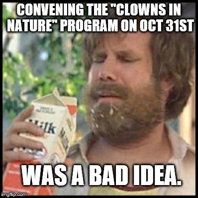 CONVENING THE "CLOWNS IN NATURE" PROGRAM ON OCT 31ST; WAS A BAD IDEA. | image tagged in halloween,clowns | made w/ Imgflip meme maker