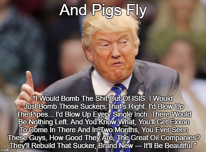 Trump: "I'll blow up every single inch. There would be nothing left." | And Pigs Fly; "I Would Bomb The Shit Out Of ISIS. I Would Just Bomb Those Suckers.That's Right. I'd Blow Up The Pipes... I'd Blow Up Every Single Inch. There Would Be Nothing Left. And You Know What, You'll Get Exxon To Come In There And In Two Months, You Ever Seen These Guys, How Good They Are, The Great Oil Companies? They'll Rebuild That Sucker, Brand New --- It'll Be Beautiful." | image tagged in trump,isis,oil companies,violence as the default solution,bombing,bullshit | made w/ Imgflip meme maker