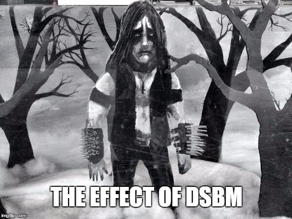 THE EFFECT OF DSBM | image tagged in metal sad | made w/ Imgflip meme maker