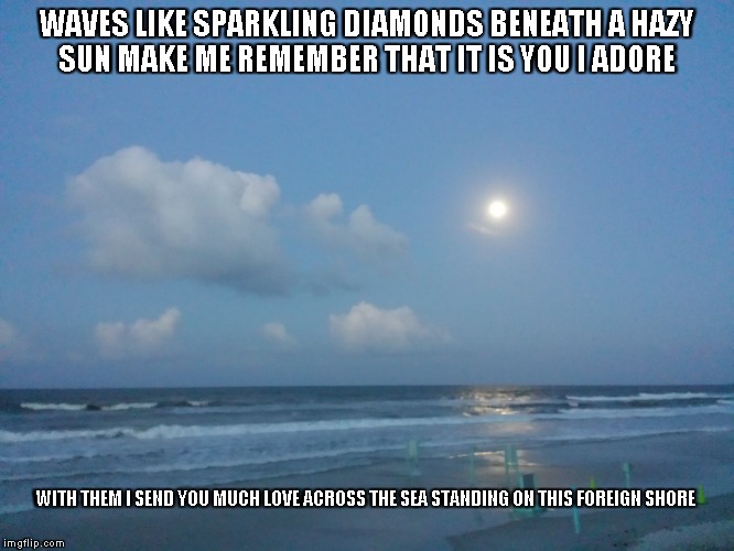 Love Across the Sea | WAVES LIKE SPARKLING DIAMONDS BENEATH A HAZY SUN
MAKE ME REMEMBER THAT IT IS YOU I ADORE; WITH THEM I SEND YOU MUCH LOVE ACROSS THE SEA
STANDING ON THIS FOREIGN SHORE | image tagged in waves,hazy sun,diamonds,love,the sun,the sea | made w/ Imgflip meme maker