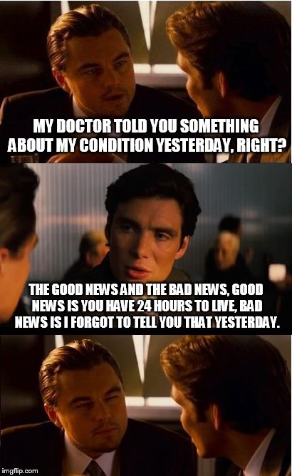 Inception | MY DOCTOR TOLD YOU SOMETHING ABOUT MY CONDITION YESTERDAY, RIGHT? THE GOOD NEWS AND THE BAD NEWS, GOOD NEWS IS YOU HAVE 24 HOURS TO LIVE, BAD NEWS IS I FORGOT TO TELL YOU THAT YESTERDAY. | image tagged in memes,inception | made w/ Imgflip meme maker