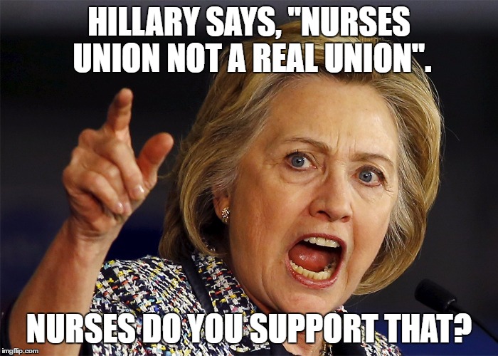 Hillary Clinton | HILLARY SAYS, "NURSES UNION NOT A REAL UNION". NURSES DO YOU SUPPORT THAT? | image tagged in hillary clinton | made w/ Imgflip meme maker