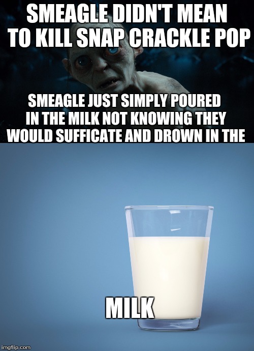 smeagle gets cereal | SMEAGLE DIDN'T MEAN TO KILL SNAP CRACKLE POP; SMEAGLE JUST SIMPLY POURED IN THE MILK NOT KNOWING THEY WOULD SUFFICATE AND DROWN IN THE; MILK | image tagged in gollumn,milk,rice crispies | made w/ Imgflip meme maker