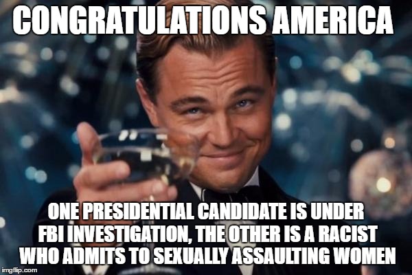 Leonardo Dicaprio Cheers | CONGRATULATIONS AMERICA; ONE PRESIDENTIAL CANDIDATE IS UNDER FBI INVESTIGATION, THE OTHER IS A RACIST WHO ADMITS TO SEXUALLY ASSAULTING WOMEN | image tagged in memes,leonardo dicaprio cheers | made w/ Imgflip meme maker
