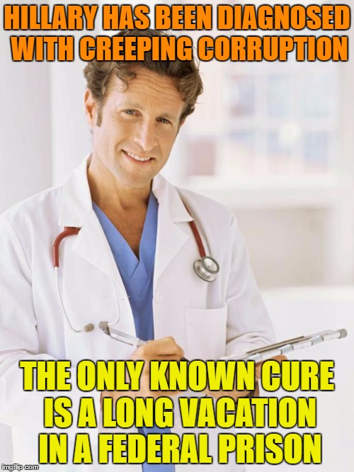 The Diagnosis is In, And We Have a Cure ! | HILLARY HAS BEEN DIAGNOSED WITH CREEPING CORRUPTION; THE ONLY KNOWN CURE IS A LONG VACATION IN A FEDERAL PRISON | image tagged in doctor,hillary clinton 2016,clinton corruption | made w/ Imgflip meme maker