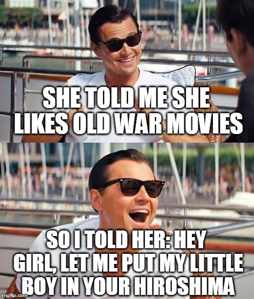 Leonardo Dicaprio Wolf Of Wall Street | SHE TOLD ME SHE LIKES OLD WAR MOVIES; SO I TOLD HER: HEY GIRL, LET ME PUT MY LITTLE BOY IN YOUR HIROSHIMA | image tagged in memes,leonardo dicaprio wolf of wall street | made w/ Imgflip meme maker