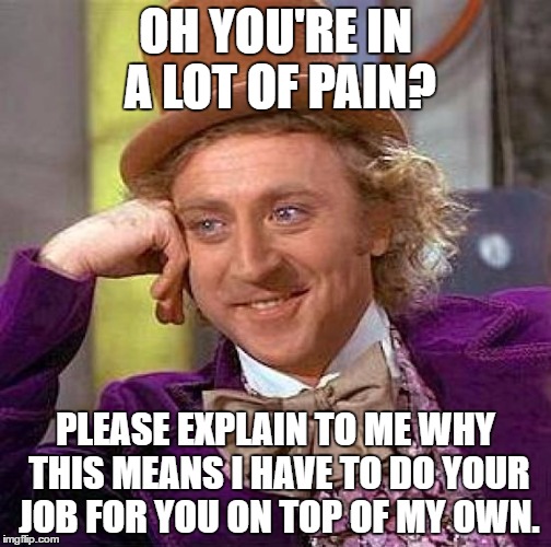 The amount of people I work with who are like this is TOO DAMN HIGH! | OH YOU'RE IN A LOT OF PAIN? PLEASE EXPLAIN TO ME WHY THIS MEANS I HAVE TO DO YOUR JOB FOR YOU ON TOP OF MY OWN. | image tagged in memes,creepy condescending wonka | made w/ Imgflip meme maker