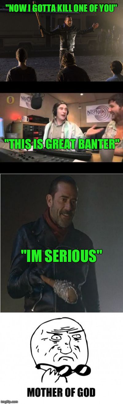 When  you think its a joke  but realise he's serious   |  "NOW I GOTTA KILL ONE OF YOU"; "THIS IS GREAT BANTER"; "IM SERIOUS" | image tagged in negan | made w/ Imgflip meme maker