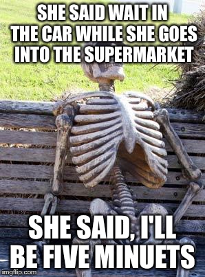 Waiting Skeleton Meme | SHE SAID WAIT IN THE CAR WHILE SHE GOES INTO THE SUPERMARKET; SHE SAID, I'LL BE FIVE MINUETS | image tagged in memes,waiting skeleton | made w/ Imgflip meme maker