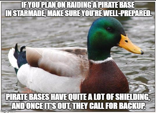 Actual Advice Mallard Meme | IF YOU PLAN ON RAIDING A PIRATE BASE IN STARMADE, MAKE SURE YOU'RE WELL-PREPARED. PIRATE BASES HAVE QUITE A LOT OF SHIELDING, AND ONCE IT'S OUT, THEY CALL FOR BACKUP. | image tagged in memes,actual advice mallard | made w/ Imgflip meme maker