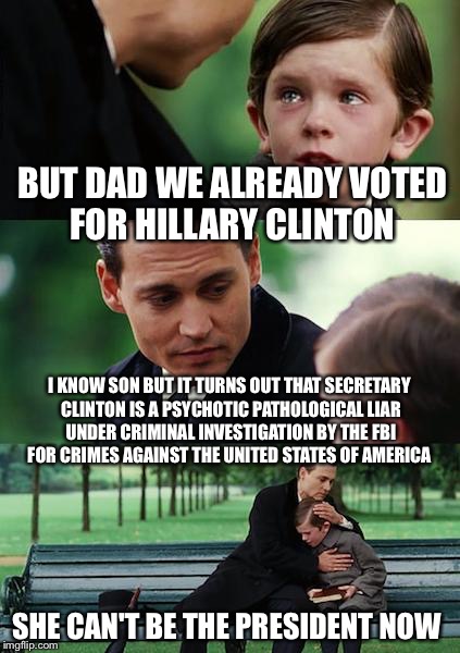 Finding Trumpland | BUT DAD WE ALREADY VOTED FOR HILLARY CLINTON; I KNOW SON BUT IT TURNS OUT THAT SECRETARY CLINTON IS A PSYCHOTIC PATHOLOGICAL LIAR UNDER CRIMINAL INVESTIGATION BY THE FBI FOR CRIMES AGAINST THE UNITED STATES OF AMERICA; SHE CAN'T BE THE PRESIDENT NOW | image tagged in memes,finding neverland,hillary clinton,election 2016,presidential race,donald trump | made w/ Imgflip meme maker