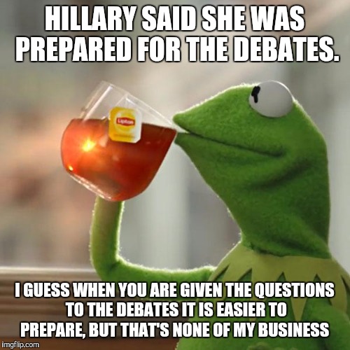 But That's None Of My Business Meme | HILLARY SAID SHE WAS PREPARED FOR THE DEBATES. I GUESS WHEN YOU ARE GIVEN THE QUESTIONS TO THE DEBATES IT IS EASIER TO PREPARE, BUT THAT'S NONE OF MY BUSINESS | image tagged in memes,but thats none of my business,kermit the frog | made w/ Imgflip meme maker