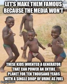 African kids | LET'S MAKE THEM FAMOUS BECAUSE THE MEDIA WON'T; THESE KIDS INVENTED A GENERATOR THAT CAN POWER AN ENTIRE PLANET FOR TEN THOUSAND YEARS WITH A SINGLE DROP OF URINE AS FUEL | image tagged in african kids | made w/ Imgflip meme maker