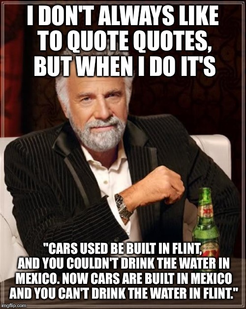 The Most Interesting Man In The World Meme | I DON'T ALWAYS LIKE TO QUOTE QUOTES, BUT WHEN I DO IT'S; "CARS USED BE BUILT IN FLINT, AND YOU COULDN'T DRINK THE WATER IN MEXICO. NOW CARS ARE BUILT IN MEXICO AND YOU CAN'T DRINK THE WATER IN FLINT." | image tagged in memes,the most interesting man in the world | made w/ Imgflip meme maker