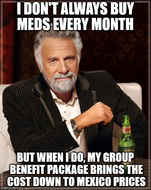 The Most Interesting Man In The World Meme | I DON'T ALWAYS BUY MEDS EVERY MONTH BUT WHEN I DO, MY GROUP BENEFIT PACKAGE BRINGS THE COST DOWN TO MEXICO PRICES | image tagged in memes,the most interesting man in the world | made w/ Imgflip meme maker