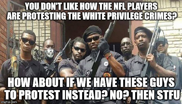 BPP | YOU DON'T LIKE HOW THE NFL PLAYERS ARE PROTESTING THE WHITE PRIVILEGE CRIMES? HOW ABOUT IF WE HAVE THESE GUYS TO PROTEST INSTEAD? NO? THEN STFU | image tagged in black panther | made w/ Imgflip meme maker