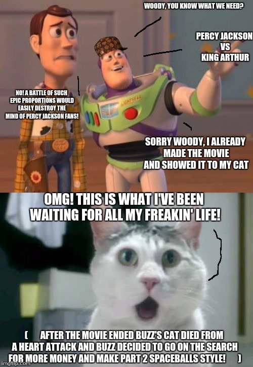 Buzz and Woody Jackson |  WOODY, YOU KNOW WHAT WE NEED? PERCY JACKSON VS KING ARTHUR; NO! A BATTLE OF SUCH EPIC PROPORTIONS WOULD EASILY DESTROY THE MIND OF PERCY JACKSON FANS! SORRY WOODY, I ALREADY MADE THE MOVIE AND SHOWED IT TO MY CAT; OMG! THIS IS WHAT I'VE BEEN WAITING FOR ALL MY FREAKIN' LIFE! (       AFTER THE MOVIE ENDED BUZZ'S CAT DIED FROM A HEART ATTACK AND BUZZ DECIDED TO GO ON THE SEARCH FOR MORE MONEY AND MAKE PART 2 SPACEBALLS STYLE!       ) | image tagged in percy jackson,funny memes,paul the amber memes,surprised cat,toy story | made w/ Imgflip meme maker