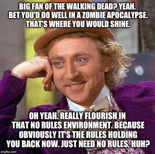 Creepy Condescending Wonka Meme | BIG FAN OF THE WALKING DEAD? YEAH. BET YOU'D DO WELL IN A ZOMBIE APOCALYPSE. THAT'S WHERE YOU WOULD SHINE. OH YEAH. REALLY FLOURISH IN THAT NO RULES ENVIRONMENT. BECAUSE OBVIOUSLY IT'S THE RULES HOLDING YOU BACK NOW. JUST NEED NO RULES, HUH? | image tagged in memes,creepy condescending wonka | made w/ Imgflip meme maker