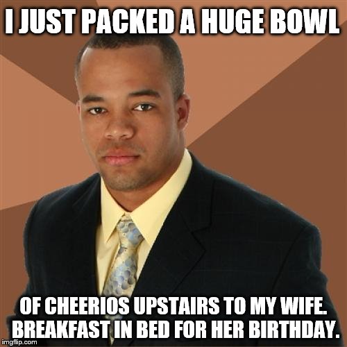 Successful Black Man | I JUST PACKED A HUGE BOWL; OF CHEERIOS UPSTAIRS TO MY WIFE. BREAKFAST IN BED FOR HER BIRTHDAY. | image tagged in memes,successful black man | made w/ Imgflip meme maker