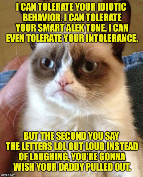 Just laugh. | I CAN TOLERATE YOUR IDIOTIC BEHAVIOR. I CAN TOLERATE YOUR SMART ALEK TONE. I CAN EVEN TOLERATE YOUR INTOLERANCE. BUT THE SECOND YOU SAY THE LETTERS LOL OUT LOUD INSTEAD OF LAUGHING, YOU'RE GONNA WISH YOUR DADDY PULLED OUT. | image tagged in memes,grumpy cat,lol,laugh,funny memes | made w/ Imgflip meme maker