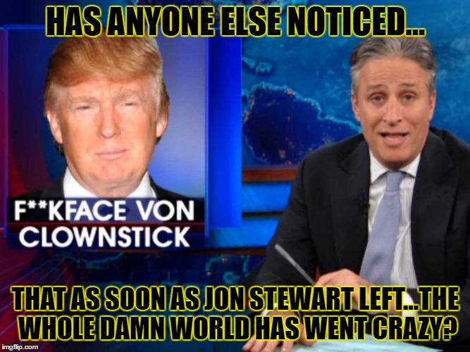 Save us Jon Stewart  | HAS ANYONE ELSE NOTICED... THAT AS SOON AS JON STEWART LEFT...THE WHOLE DAMN WORLD HAS WENT CRAZY? | image tagged in stewart trump,jon stewart,donald trump,daily show,crazy | made w/ Imgflip meme maker