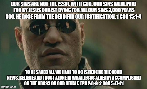 Matrix Morpheus Meme | OUR SINS ARE NOT THE ISSUE WITH GOD. OUR SINS WERE PAID FOR BY JESUS CHRIST DYING FOR ALL OUR SINS 2,000 YEARS AGO, HE ROSE FROM THE DEAD FOR OUR JUSTIFICATION. 1 COR 15:1-4; TO BE SAVED ALL WE HAVE TO DO IS RECEIVE THE GOOD NEWS, BELIEVE AND TRUST ALONE IN WHAT JESUS ALREADY ACCOMPLISHED ON THE CROSS ON OUR BEHALF. EPH 2:8-9, 2 COR 5:17-21 | image tagged in memes,matrix morpheus | made w/ Imgflip meme maker