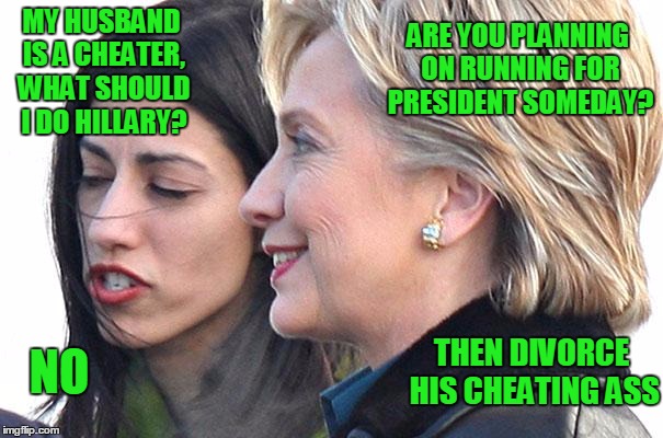 Hillary gives Huma solid marriage advice | ARE YOU PLANNING ON RUNNING FOR PRESIDENT SOMEDAY? MY HUSBAND IS A CHEATER, WHAT SHOULD I DO HILLARY? THEN DIVORCE HIS CHEATING ASS; NO | image tagged in hillary clinton 2016,hillary,huma abedin,anthony weiner,bill clinton,donald trump | made w/ Imgflip meme maker