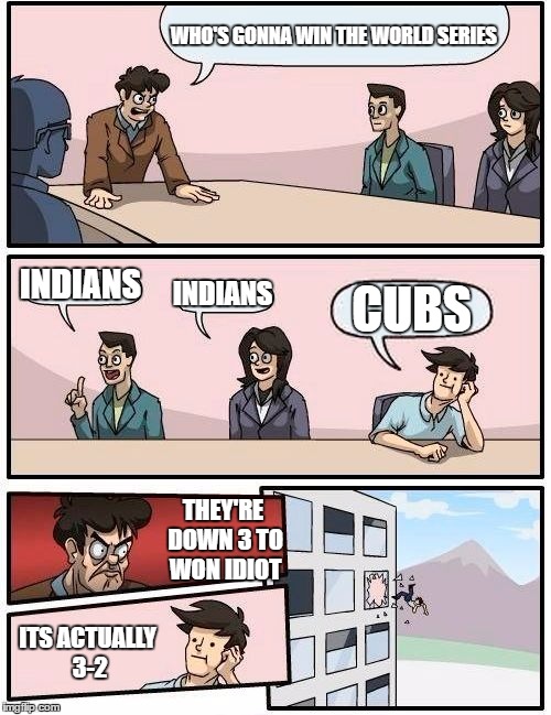 Boardroom Meeting Suggestion | WHO'S GONNA WIN THE WORLD SERIES; INDIANS; INDIANS; CUBS; THEY'RE DOWN 3 TO WON IDIOT; ITS ACTUALLY 3-2 | image tagged in memes,boardroom meeting suggestion | made w/ Imgflip meme maker