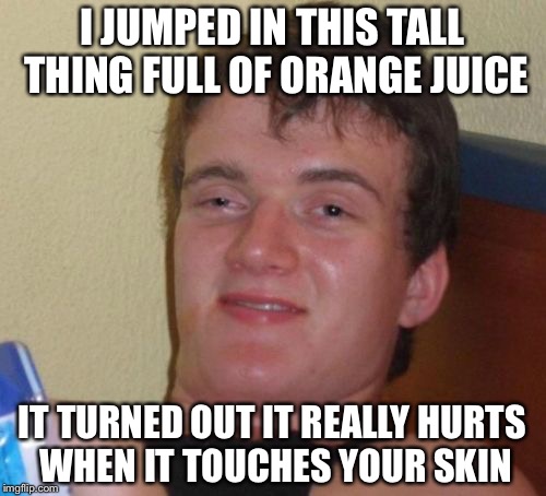 10 Guy Meme | I JUMPED IN THIS TALL THING FULL OF ORANGE JUICE; IT TURNED OUT IT REALLY HURTS WHEN IT TOUCHES YOUR SKIN | image tagged in memes,10 guy | made w/ Imgflip meme maker