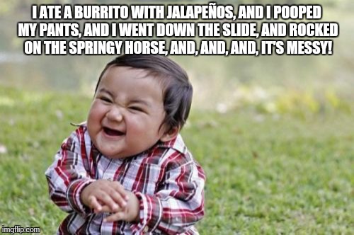 Evil Toddler Meme | I ATE A BURRITO WITH JALAPEÑOS, AND I POOPED MY PANTS, AND I WENT DOWN THE SLIDE, AND ROCKED ON THE SPRINGY HORSE, AND, AND, AND, IT'S MESSY! | image tagged in memes,evil toddler | made w/ Imgflip meme maker