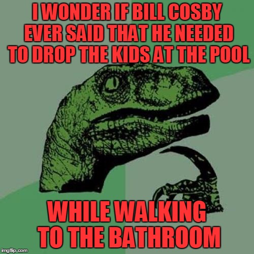 Zip zop, got kids to drop. | I WONDER IF BILL COSBY EVER SAID THAT HE NEEDED TO DROP THE KIDS AT THE POOL; WHILE WALKING TO THE BATHROOM | image tagged in memes,philosoraptor | made w/ Imgflip meme maker