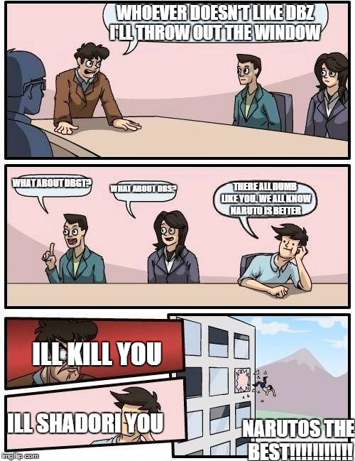 Boardroom Meeting Suggestion | WHOEVER DOESN'T LIKE DBZ I'LL THROW OUT THE WINDOW; WHAT ABOUT DBGT? WHAT ABOUT DBS? THERE ALL DUMB LIKE YOU. WE ALL KNOW NARUTO IS BETTER; ILL KILL YOU; ILL SHADORI YOU; NARUTOS THE BEST!!!!!!!!!!! | image tagged in memes,boardroom meeting suggestion | made w/ Imgflip meme maker