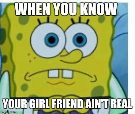 Spongbob meme | WHEN YOU KNOW; YOUR GIRL FRIEND AIN'T REAL | image tagged in spongbob meme | made w/ Imgflip meme maker