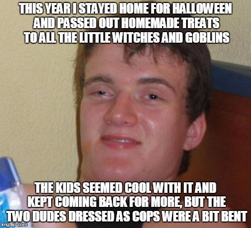 the guys dressed as prisoners at the haunted jail were a nice touch | THIS YEAR I STAYED HOME FOR HALLOWEEN AND PASSED OUT HOMEMADE TREATS TO ALL THE LITTLE WITCHES AND GOBLINS; THE KIDS SEEMED COOL WITH IT AND KEPT COMING BACK FOR MORE, BUT THE TWO DUDES DRESSED AS COPS WERE A BIT BENT | image tagged in memes,10 guy | made w/ Imgflip meme maker