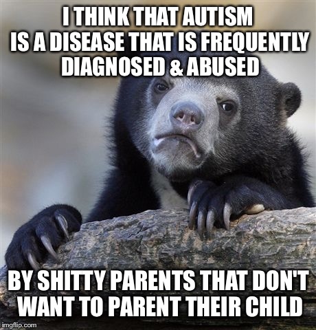 Confession Bear Meme | I THINK THAT AUTISM IS A DISEASE THAT IS FREQUENTLY DIAGNOSED & ABUSED; BY SHITTY PARENTS THAT DON'T WANT TO PARENT THEIR CHILD | image tagged in memes,confession bear | made w/ Imgflip meme maker