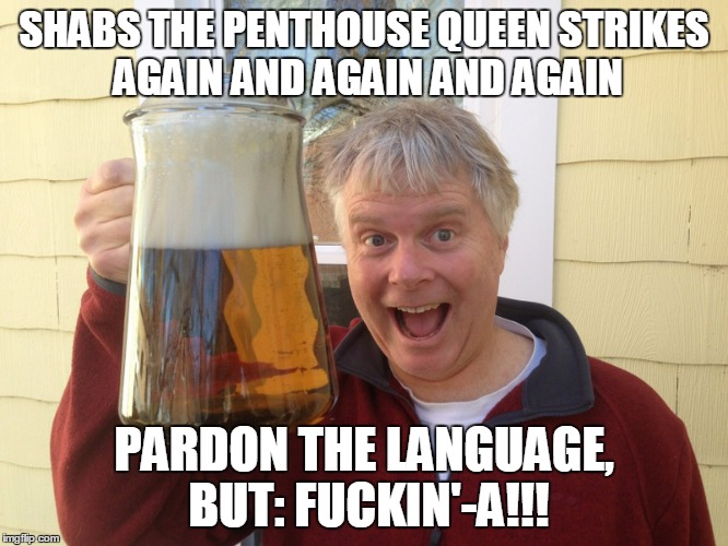SHABS THE PENTHOUSE QUEEN STRIKES AGAIN AND AGAIN AND AGAIN PARDON THE LANGUAGE, BUT: F**KIN'-A!!! | made w/ Imgflip meme maker