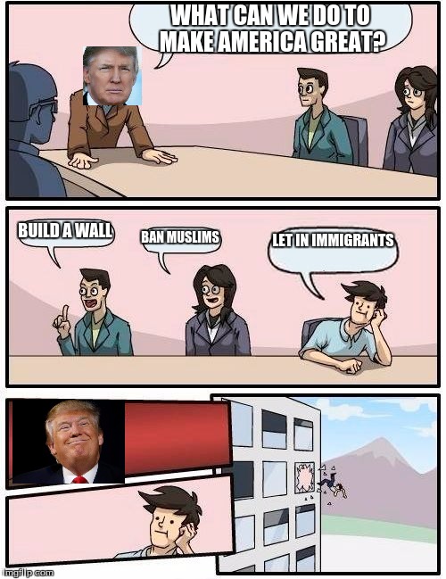 Boardroom Meeting Suggestion Meme | WHAT CAN WE DO TO MAKE AMERICA GREAT? BUILD A WALL; BAN MUSLIMS; LET IN IMMIGRANTS | image tagged in memes,boardroom meeting suggestion | made w/ Imgflip meme maker