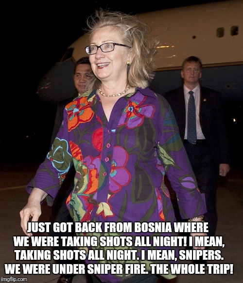 Hillary Clinton, always keeping it classy! | JUST GOT BACK FROM BOSNIA WHERE WE WERE TAKING SHOTS ALL NIGHT! I MEAN, TAKING SHOTS ALL NIGHT. I MEAN, SNIPERS. WE WERE UNDER SNIPER FIRE. THE WHOLE TRIP! | image tagged in hillary clinton,bosnia,shots fired,sniper | made w/ Imgflip meme maker