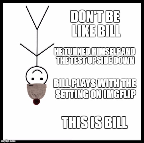 Be Like Bill | DON'T BE LIKE BILL; HE TURNED HIMSELF AND THE TEST UPSIDE DOWN; BILL PLAYS WITH THE SETTING ON IMGFLIP; THIS IS BILL | image tagged in memes,be like bill | made w/ Imgflip meme maker
