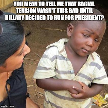 in the beginning  | YOU MEAN TO TELL ME THAT RACIAL TENSION WASN'T THIS BAD UNTIL HILLARY DECIDED TO RUN FOR PRESIDENT? | image tagged in memes,third world skeptical kid | made w/ Imgflip meme maker