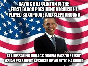 Obama Meme | SAYING BILL CLINTON IS THE FIRST BLACK PRESIDENT BECAUSE HE PLAYED SAXOPHONE AND SLEPT AROUND; IS LIKE SAYING BARACK OBAMA WAS THE FIRST ASIAN PRESIDENT BECAUSE HE WENT TO HARVARD | image tagged in memes,obama | made w/ Imgflip meme maker