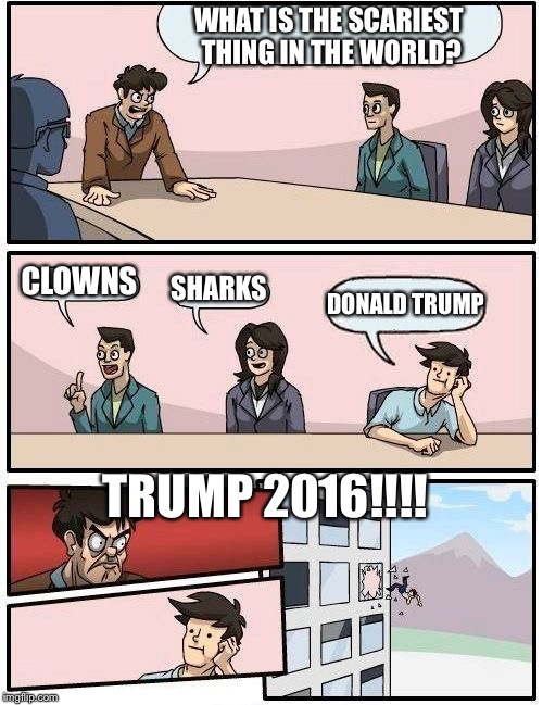 Boardroom Meeting Suggestion | WHAT IS THE SCARIEST THING IN THE WORLD? CLOWNS; SHARKS; DONALD TRUMP; TRUMP 2016!!!! | image tagged in memes,boardroom meeting suggestion | made w/ Imgflip meme maker